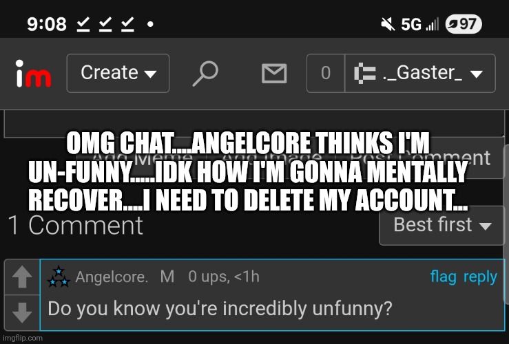 This one wasn't meant to be funny | OMG CHAT....ANGELCORE THINKS I'M UN-FUNNY.....IDK HOW I'M GONNA MENTALLY RECOVER....I NEED TO DELETE MY ACCOUNT... | made w/ Imgflip meme maker