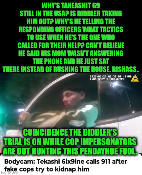 Funny | WHY'S TAKEASHIT 69 STILL IN THE USA? IS DIDDLER TAKING HIM OUT? WHY'S HE TELLING THE RESPONDING OFFICERS WHAT TACTICS TO USE WHEN HE'S THE ONE WHO CALLED FOR THEIR HELP? CAN'T BELIEVE HE SAID HIS MOM WASN'T ANSWERING THE PHONE AND HE JUST SAT THERE INSTEAD OF RUSHING THE HOUSE. BISHASS.. COINCIDENCE THE DIDDLER'S TRIAL IS ON WHILE COP IMPERSONATORS ARE OUT HUNTING THIS PENDAYHOE FOOL. | image tagged in funny,bitch,ass,tekashi 69,hunting season,instant karma | made w/ Imgflip meme maker