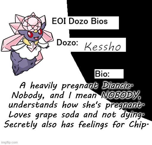 EOI Dozo Bios.mp3 | Kessho; A heavily pregnant Diancie. Nobody, and I mean NOBODY, understands how she's pregnant. Loves grape soda and not dying. Secretly also has feelings for Chip. | image tagged in eoi dozo bios,kessho | made w/ Imgflip meme maker