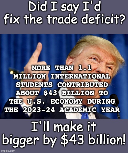 Whiny man attack the US's highest-profile export: is he a Kremlin asset? | Did I say I'd fix the trade deficit? MORE THAN 1.1 MILLION INTERNATIONAL STUDENTS CONTRIBUTED ABOUT $43 BILLION TO THE U.S. ECONOMY DURING THE 2023-24 ACADEMIC YEAR; I'll make it bigger by $43 billion! | image tagged in donald trump,trade,education,money,idiocracy | made w/ Imgflip meme maker