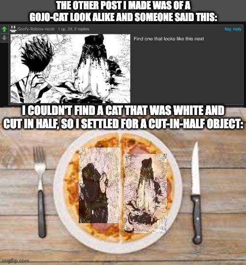 now here's the real question: who is eating that pizza? | THE OTHER POST I MADE WAS OF A GOJO-CAT LOOK ALIKE AND SOMEONE SAID THIS:; I COULDN'T FIND A CAT THAT WAS WHITE AND CUT IN HALF, SO I SETTLED FOR A CUT-IN-HALF OBJECT: | image tagged in jujutsu kaisen,memes | made w/ Imgflip meme maker