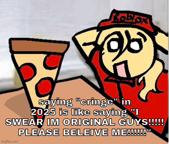 PIZA?!??!??????? | saying "cringe" in 2025 is like saying "I SWEAR IM ORIGINAL GUYS!!!!! PLEASE BELEIVE ME!!!!!!" | image tagged in piza | made w/ Imgflip meme maker