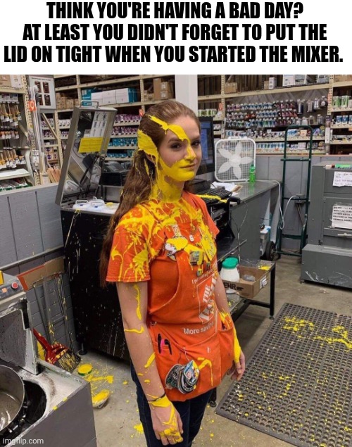 Think You're Having A Bad Day At Least You Didn't Forget To Put The Lid On Tight When You Started The Mixer | THINK YOU'RE HAVING A BAD DAY? AT LEAST YOU DIDN'T FORGET TO PUT THE LID ON TIGHT WHEN YOU STARTED THE MIXER. | image tagged in chrisjoines1 | made w/ Imgflip meme maker