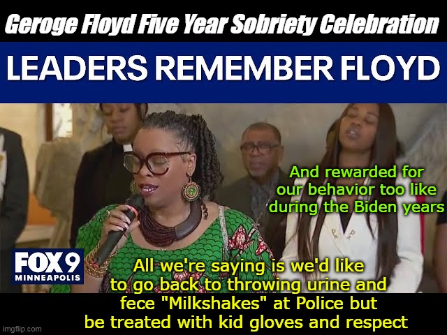 SUNDAY attend the "It's NEVER your Fault" Rallies | Geroge Floyd Five Year Sobriety Celebration; And rewarded for our behavior too like during the Biden years; All we're saying is we'd like to go back to throwing urine and fece "Milkshakes" at Police but be treated with kid gloves and respect | image tagged in floyd anniversary meme | made w/ Imgflip meme maker