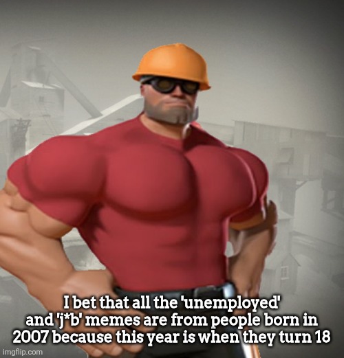 TF2 Buff Engineer | I bet that all the 'unemployed' and 'j*b' memes are from people born in 2007 because this year is when they turn 18 | image tagged in tf2 buff engineer | made w/ Imgflip meme maker