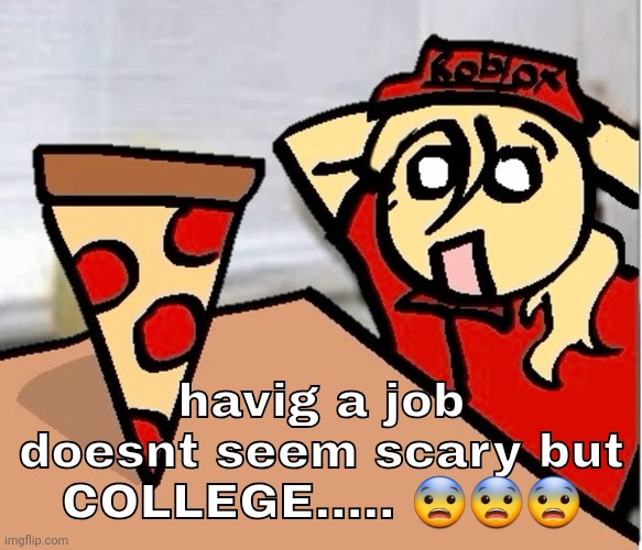 PIZA?!??!??????? | havig a job doesnt seem scary but COLLEGE..... 😨😨😨 | image tagged in piza | made w/ Imgflip meme maker