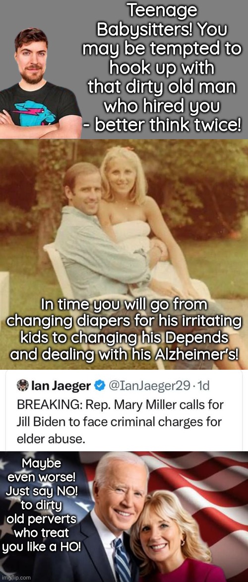 Babysitters, just say NO to dirty old men | Teenage Babysitters! You may be tempted to hook up with that dirty old man who hired you - better think twice! In time you will go from changing diapers for his irritating kids to changing his Depends and dealing with his Alzheimer's! Maybe even worse! Just say NO! to dirty old perverts who treat you like a HO! | image tagged in blank grey,geritol joe jailbait jill,perverts | made w/ Imgflip meme maker