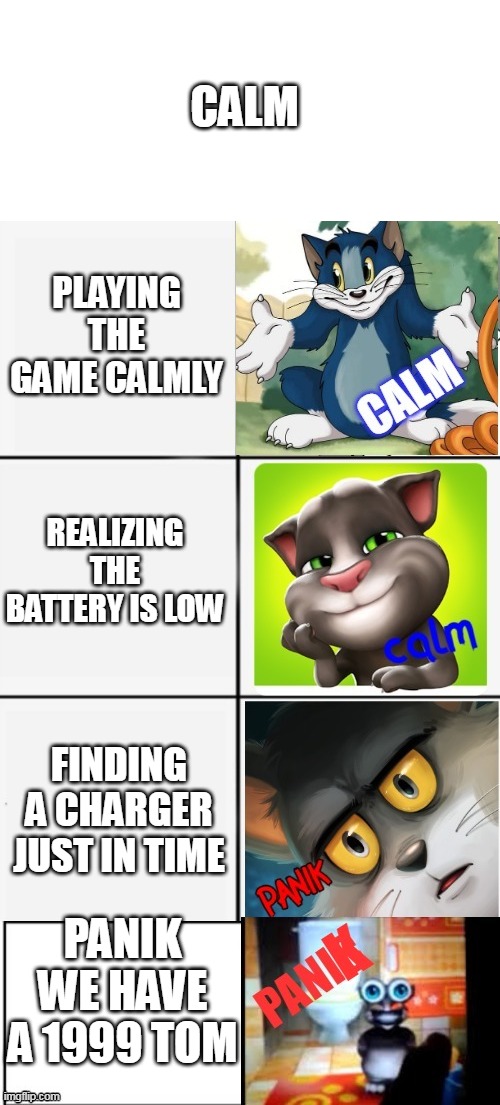calm or panik of tom | CALM; PLAYING THE GAME CALMLY; REALIZING THE BATTERY IS LOW; FINDING A CHARGER JUST IN TIME; PANIK WE HAVE A 1999 TOM | image tagged in calm or panik of tom | made w/ Imgflip meme maker