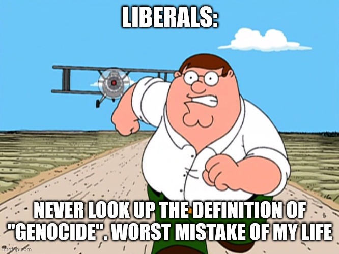 Peter Griffin running away | LIBERALS: NEVER LOOK UP THE DEFINITION OF "GENOCIDE". WORST MISTAKE OF MY LIFE | image tagged in peter griffin running away | made w/ Imgflip meme maker