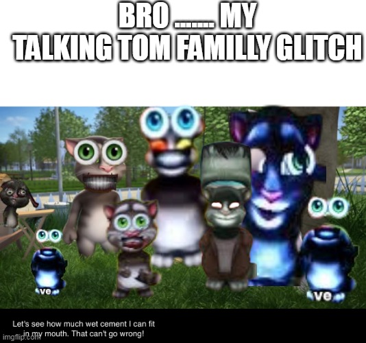1999 tom is the most scary | BRO ....... MY TALKING TOM FAMILLY GLITCH | image tagged in let's see how much wet cement i can fit in my mouth | made w/ Imgflip meme maker