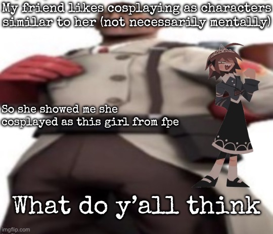I’m not showing a picture for her privacy | My friend likes cosplaying as characters similar to her (not necessarily mentally); So she showed me she cosplayed as this girl from fpe; What do y’all think | image tagged in ze medic,msmg | made w/ Imgflip meme maker