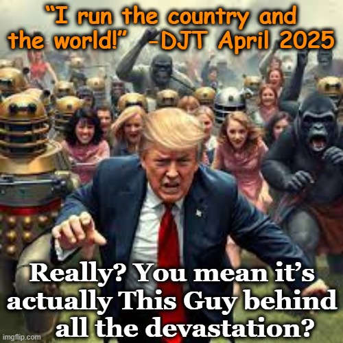 tRUmp Runs the World? | “I run the country and the world!”  -DJT April 2025; Really? You mean it’s actually This Guy behind     all the devastation? | image tagged in notmypresident,nevertrump meme,donald trump memes,maga,right wing,trump is a moron | made w/ Imgflip meme maker