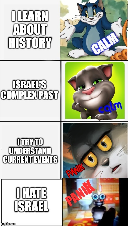 calm or panik of tom | I LEARN ABOUT HISTORY; ISRAEL'S COMPLEX PAST; I TRY TO UNDERSTAND CURRENT EVENTS; I HATE ISRAEL | image tagged in calm or panik of tom | made w/ Imgflip meme maker