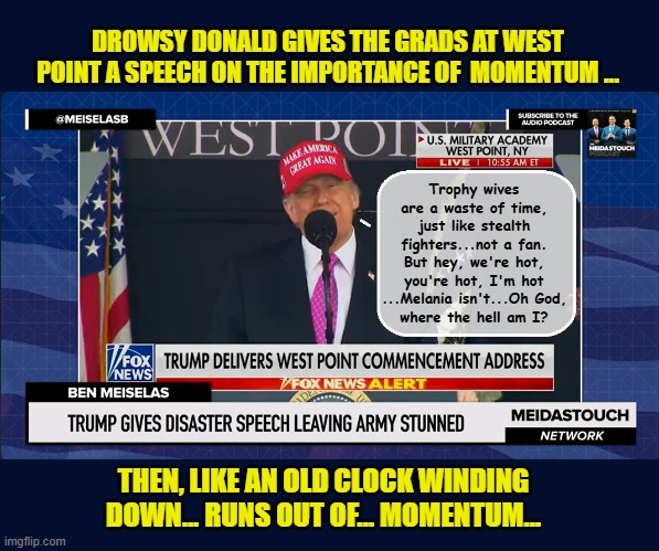 Another day, another deranged speech | DROWSY DONALD GIVES THE GRADS AT WEST POINT A SPEECH ON THE IMPORTANCE OF  MOMENTUM ... Trophy wives are a waste of time, just like stealth fighters...not a fan. But hey, we're hot, you're hot, I'm hot ...Melania isn't...Oh God,
where the hell am I? THEN, LIKE AN OLD CLOCK WINDING DOWN... RUNS OUT OF... MOMENTUM... | image tagged in impeach trump,donald trump memes,government corruption,us military,trump is a moron | made w/ Imgflip meme maker
