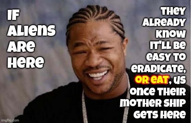 Aliens | they
already
know
it'll be
easy to
eradicate,
or eat, us
once their
mother ship
gets here; If
aliens
are
here; or eat | image tagged in memes,yo dawg heard you,aliens,why aliens won't talk to us,angry aliens,hungry aliens | made w/ Imgflip meme maker