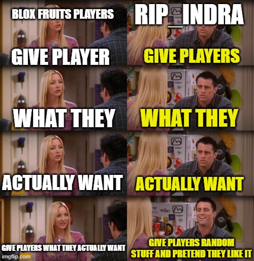 Bruh rip_indra pls give us what we want | BLOX FRUITS PLAYERS; RIP_INDRA; GIVE PLAYER; GIVE PLAYERS; WHAT THEY; WHAT THEY; ACTUALLY WANT; ACTUALLY WANT; GIVE PLAYERS WHAT THEY ACTUALLY WANT; GIVE PLAYERS RANDOM STUFF AND PRETEND THEY LIKE IT | image tagged in joey repeat after me | made w/ Imgflip meme maker