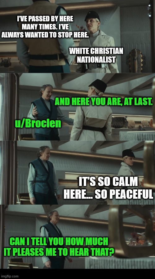 A Peaceful Sub (2/8) | I’VE PASSED BY HERE MANY TIMES. I’VE ALWAYS WANTED TO STOP HERE. WHITE CHRISTIAN NATIONALIST; AND HERE YOU ARE, AT LAST. u/Broclen; IT’S SO CALM HERE... SO PEACEFUL; CAN I TELL YOU HOW MUCH IT PLEASES ME TO HEAR THAT? | image tagged in dank,christian,memes,r/dankchristianmemes,andor,star wars | made w/ Imgflip meme maker