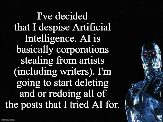 AI | I've decided that I despise Artificial Intelligence. AI is basically corporations stealing from artists (including writers). I'm going to start deleting and or redoing all of the posts that I tried AI for. | image tagged in ai,artificial intelligence,art,terminator | made w/ Imgflip meme maker