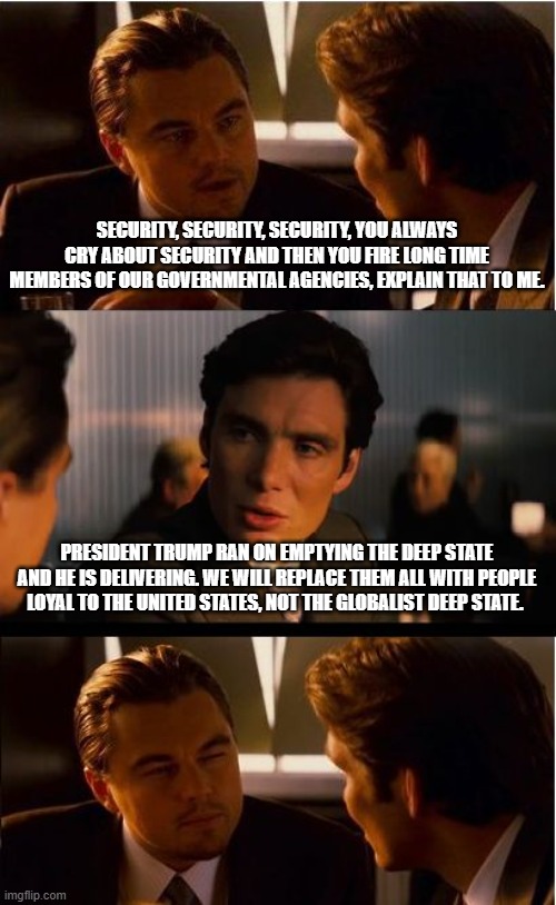 Byeeeeeee | SECURITY, SECURITY, SECURITY, YOU ALWAYS CRY ABOUT SECURITY AND THEN YOU FIRE LONG TIME MEMBERS OF OUR GOVERNMENTAL AGENCIES, EXPLAIN THAT TO ME. PRESIDENT TRUMP RAN ON EMPTYING THE DEEP STATE AND HE IS DELIVERING. WE WILL REPLACE THEM ALL WITH PEOPLE LOYAL TO THE UNITED STATES, NOT THE GLOBALIST DEEP STATE. | image tagged in memes,inception,deep state,democrat war on america,drain the swamp,maga | made w/ Imgflip meme maker
