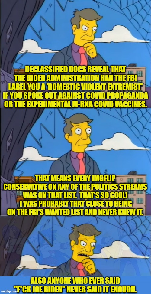'F' Joe Biden and every leftist that blindly supported his fascist state regime. | DECLASSIFIED DOCS REVEAL THAT THE BIDEN ADMINISTRATION HAD THE FBI LABEL YOU A 'DOMESTIC VIOLENT EXTREMIST' IF YOU SPOKE OUT AGAINST COVID PROPAGANDA OR THE EXPERIMENTAL M-RNA COVID VACCINES. THAT MEANS EVERY IMGFLIP CONSERVATIVE ON ANY OF THE POLITICS STREAMS WAS ON THAT LIST.  THAT'S SO COOL!  I WAS PROBABLY THAT CLOSE TO BEING ON THE FBI'S WANTED LIST AND NEVER KNEW IT. ALSO ANYONE WHO EVER SAID "F*CK JOE BIDEN" NEVER SAID IT ENOUGH. | image tagged in skinner out of touch | made w/ Imgflip meme maker