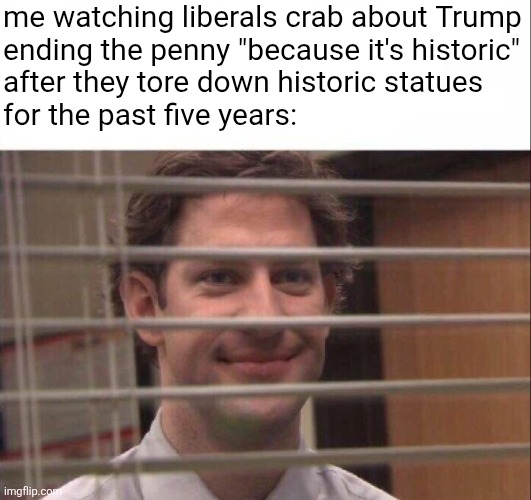 penny ante | me watching liberals crab about Trump
ending the penny "because it's historic"
after they tore down historic statues
for the past five years: | image tagged in jim halpert,political meme | made w/ Imgflip meme maker