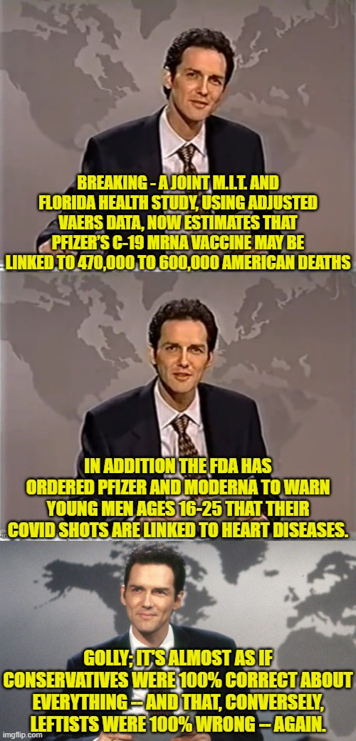 Common sense and the willingness to question 'authority' versus leftist emotionalism. | BREAKING - A JOINT M.I.T. AND FLORIDA HEALTH STUDY, USING ADJUSTED VAERS DATA, NOW ESTIMATES THAT PFIZER’S C-19 MRNA VACCINE MAY BE LINKED TO 470,000 TO 600,000 AMERICAN DEATHS; IN ADDITION THE FDA HAS ORDERED PFIZER AND MODERNA TO WARN YOUNG MEN AGES 16-25 THAT THEIR COVID SHOTS ARE LINKED TO HEART DISEASES. GOLLY; IT'S ALMOST AS IF CONSERVATIVES WERE 100% CORRECT ABOUT EVERYTHING -- AND THAT, CONVERSELY, LEFTISTS WERE 100% WRONG -- AGAIN. | image tagged in weekend update with norm | made w/ Imgflip meme maker