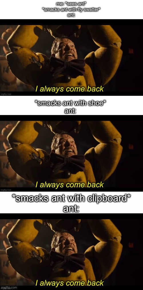 and repeat | me: *sees ant*
*smacks ant with fly swatter*
ant:; *smacks ant with shoe*
ant:; *smacks ant with clipboard*
ant: | image tagged in i always come back,relatable | made w/ Imgflip meme maker