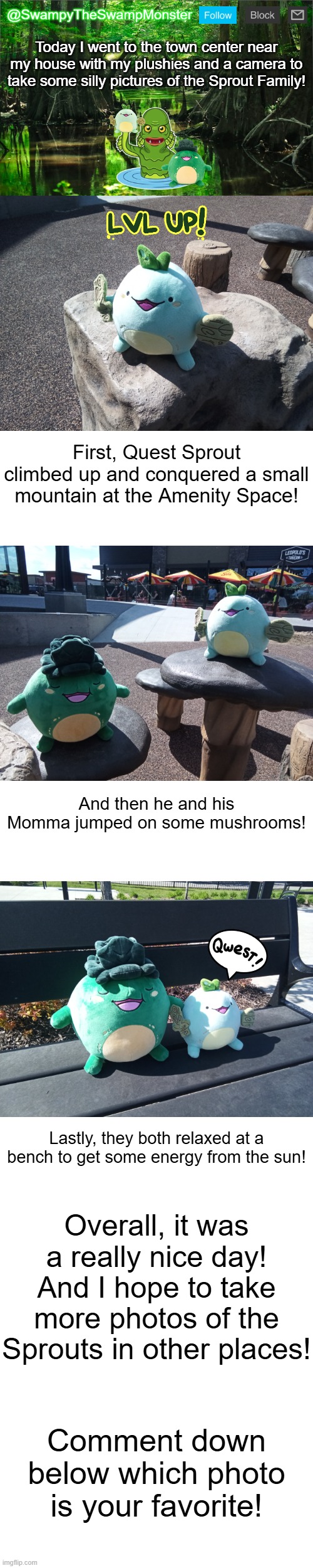 Best believe that I have dozens more ideas for these guys LOL | Today I went to the town center near my house with my plushies and a camera to take some silly pictures of the Sprout Family! First, Quest Sprout climbed up and conquered a small mountain at the Amenity Space! And then he and his Momma jumped on some mushrooms! Lastly, they both relaxed at a bench to get some energy from the sun! Overall, it was a really nice day! And I hope to take more photos of the Sprouts in other places! Comment down below which photo is your favorite! | image tagged in swampytheswampmonster announcement template | made w/ Imgflip meme maker