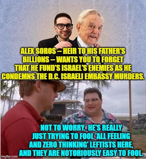 All you have to do to fool leftists is just shovel out some trendy buzz words. | ALEX SOROS -- HEIR TO HIS FATHER'S BILLIONS -- WANTS YOU TO FORGET THAT HE FUND'S ISRAEL'S ENEMIES AS HE CONDEMNS THE D.C. ISRAELI EMBASSY MURDERS. NOT TO WORRY.  HE'S REALLY JUST TRYING TO FOOL 'ALL FEELING AND ZERO THINKING' LEFTISTS HERE, AND THEY ARE NOTORIOUSLY EASY TO FOOL. | image tagged in see nobody cares | made w/ Imgflip meme maker