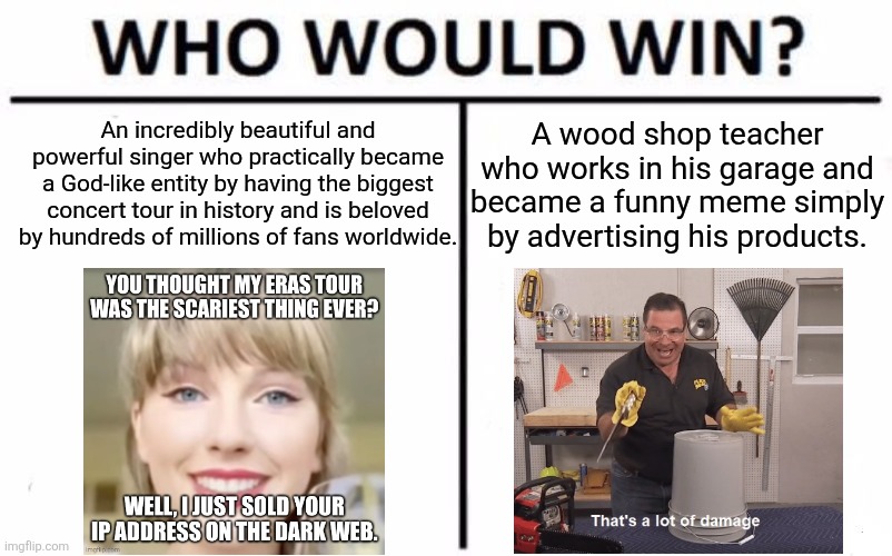 Swift VS Swift. Let’s see how it goes down. | A wood shop teacher who works in his garage and became a funny meme simply by advertising his products. An incredibly beautiful and powerful singer who practically became a God-like entity by having the biggest concert tour in history and is beloved by hundreds of millions of fans worldwide. | image tagged in memes,who would win,taylor swift,taylor swiftie,phil swift,phil swift that's a lotta damage flex tape/seal | made w/ Imgflip meme maker