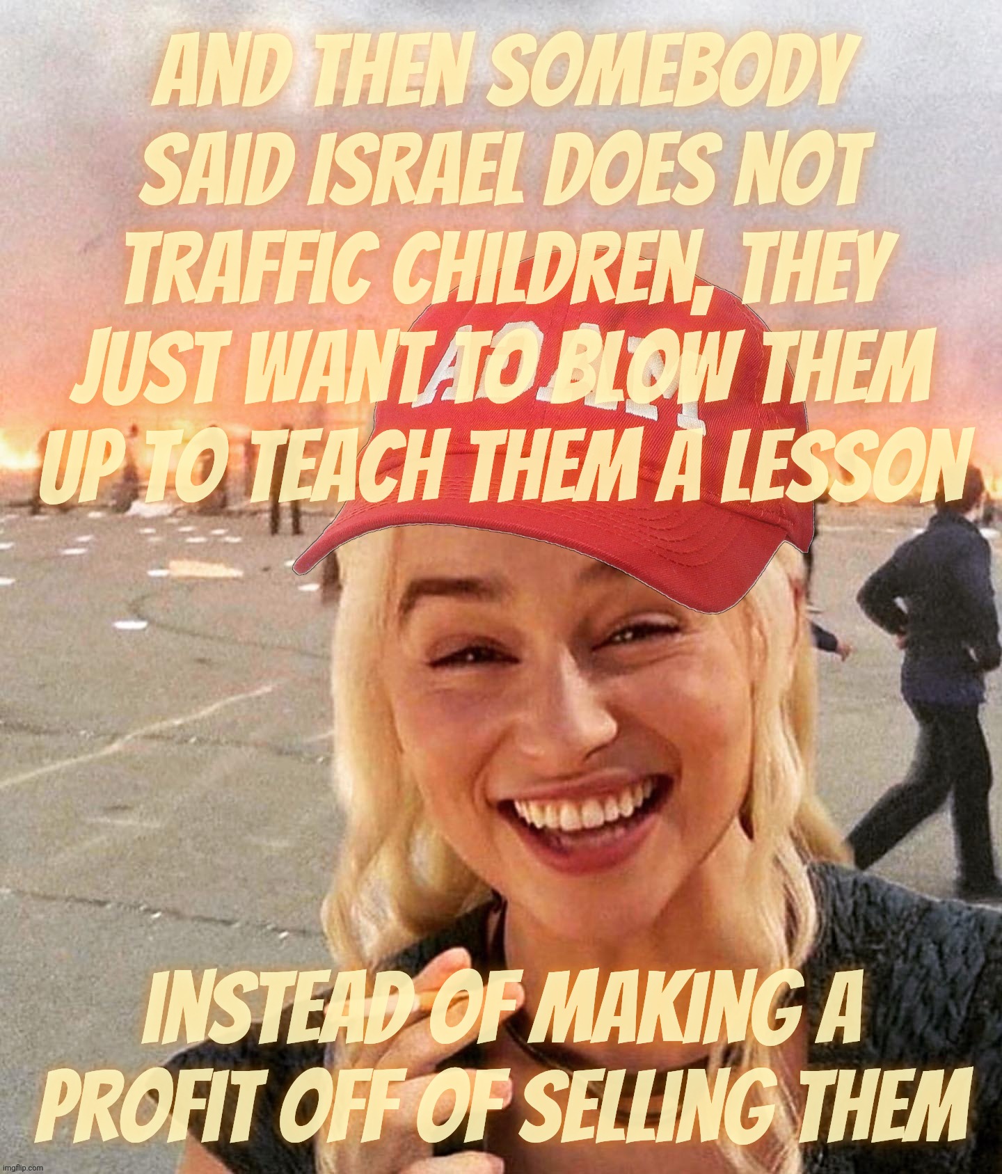 Israel never does nothing wrong and it only kills people not traffic them | And then somebody said Israel does not
traffic children, they just want to blow them up to teach them a lesson; instead of making a profit off of selling them | image tagged in disaster smoker girl maga edition,israel,trafficking children,human trafficking,but they're not trafficking,just blowing them up | made w/ Imgflip meme maker