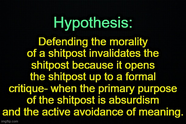 . | Defending the morality of a shitpost invalidates the shitpost because it opens the shitpost up to a formal critique- when the primary purpose of the shitpost is absurdism and the active avoidance of meaning. Hypothesis: | image tagged in the black | made w/ Imgflip meme maker