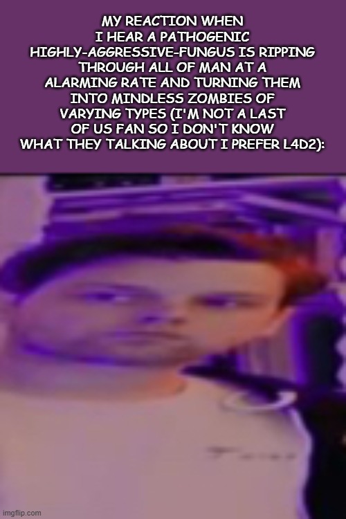 My honest reaction yub | MY REACTION WHEN I HEAR A PATHOGENIC HIGHLY-AGGRESSIVE-FUNGUS IS RIPPING THROUGH ALL OF MAN AT A ALARMING RATE AND TURNING THEM INTO MINDLESS ZOMBIES OF VARYING TYPES (I'M NOT A LAST OF US FAN SO I DON'T KNOW WHAT THEY TALKING ABOUT I PREFER L4D2): | image tagged in my honest reaction yub | made w/ Imgflip meme maker