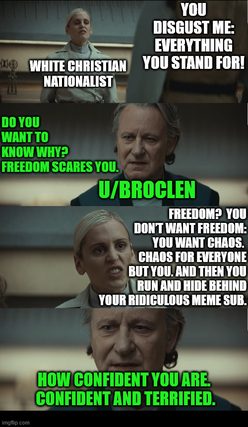 Terrified (6/8) | YOU DISGUST ME: EVERYTHING YOU STAND FOR! WHITE CHRISTIAN NATIONALIST; DO YOU WANT TO KNOW WHY? FREEDOM SCARES YOU. U/BROCLEN; FREEDOM?  YOU DON’T WANT FREEDOM:   YOU WANT CHAOS.  CHAOS FOR EVERYONE BUT YOU. AND THEN YOU RUN AND HIDE BEHIND YOUR RIDICULOUS MEME SUB. HOW CONFIDENT YOU ARE.  CONFIDENT AND TERRIFIED. | image tagged in dank,christian,memes,r/dankchristianmemes,andor,star wars | made w/ Imgflip meme maker
