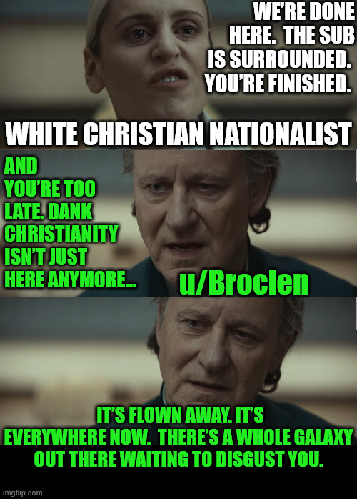 “I Have Friends Everywhere” (7/8) | WE’RE DONE HERE.  THE SUB IS SURROUNDED.  YOU’RE FINISHED. WHITE CHRISTIAN NATIONALIST; AND YOU’RE TOO LATE. DANK CHRISTIANITY ISN’T JUST HERE ANYMORE... u/Broclen; IT’S FLOWN AWAY. IT’S EVERYWHERE NOW.  THERE’S A WHOLE GALAXY OUT THERE WAITING TO DISGUST YOU. | image tagged in dank,christian,memes,r/dankchristianmemes,andor,star wars | made w/ Imgflip meme maker