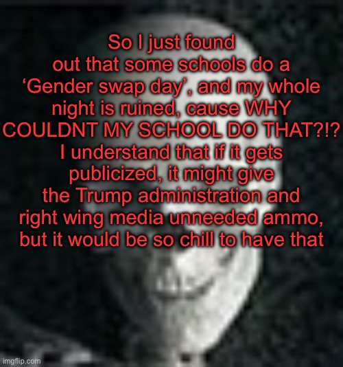. | So I just found out that some schools do a ‘Gender swap day’, and my whole night is ruined, cause WHY COULDNT MY SCHOOL DO THAT?!? I understand that if it gets publicized, it might give the Trump administration and right wing media unneeded ammo, but it would be so chill to have that | image tagged in skull | made w/ Imgflip meme maker