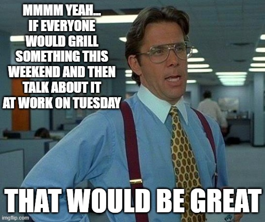 Memorial Day Weekend | MMMM YEAH...
IF EVERYONE WOULD GRILL SOMETHING THIS WEEKEND AND THEN TALK ABOUT IT AT WORK ON TUESDAY; THAT WOULD BE GREAT | image tagged in memes,that would be great,memorial day,grilling | made w/ Imgflip meme maker