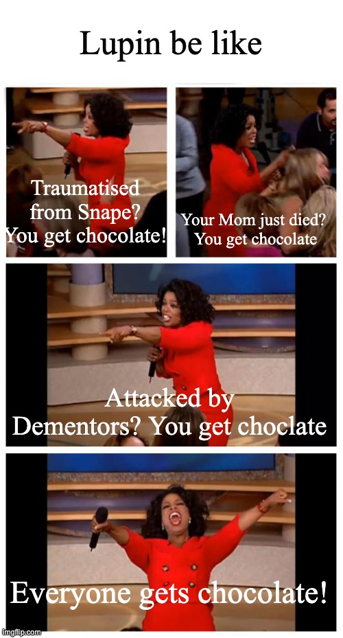 Oprah You Get A Car Everybody Gets A Car Meme | Lupin be like; Your Mom just died? 




You get chocolate; Traumatised from Snape? You get chocolate! Attacked by Dementors? You get choclate; Everyone gets chocolate! | image tagged in memes,oprah you get a car everybody gets a car | made w/ Imgflip meme maker