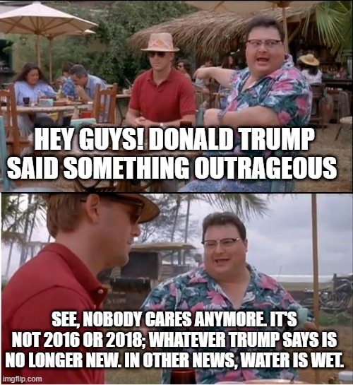 Who cares what Trump says? | HEY GUYS! DONALD TRUMP SAID SOMETHING OUTRAGEOUS; SEE, NOBODY CARES ANYMORE. IT'S NOT 2016 OR 2018; WHATEVER TRUMP SAYS IS NO LONGER NEW. IN OTHER NEWS, WATER IS WET. | image tagged in memes,see nobody cares | made w/ Imgflip meme maker