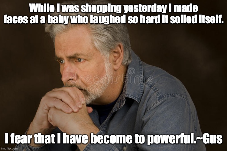 deep thought | While I was shopping yesterday I made faces at a baby who laughed so hard it soiled itself. I fear that I have become to powerful.~Gus | image tagged in deep thought | made w/ Imgflip meme maker