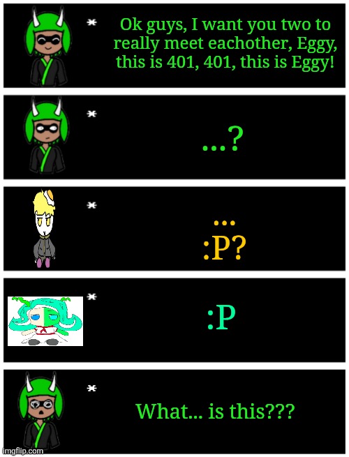 "What are they... they're just sticking their tongues out... what kind of ritual is this???" ":P" ":P" | Ok guys, I want you two to really meet eachother, Eggy, this is 401, 401, this is Eggy! ...? ...
:P? :P; What... is this??? | image tagged in 4 undertale textboxes,undertale text box | made w/ Imgflip meme maker