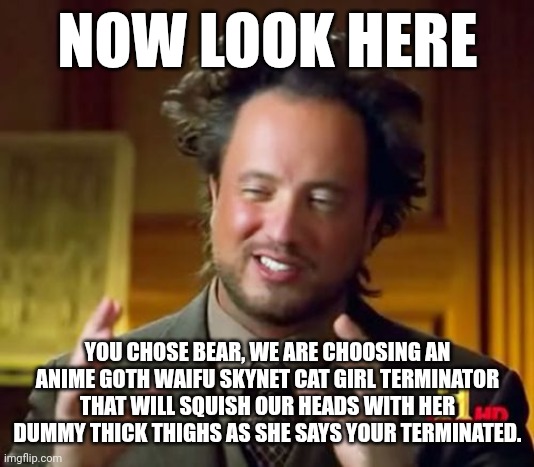AI female robots | NOW LOOK HERE; YOU CHOSE BEAR, WE ARE CHOOSING AN ANIME GOTH WAIFU SKYNET CAT GIRL TERMINATOR THAT WILL SQUISH OUR HEADS WITH HER DUMMY THICK THIGHS AS SHE SAYS YOUR TERMINATED. | image tagged in memes,ancient aliens | made w/ Imgflip meme maker