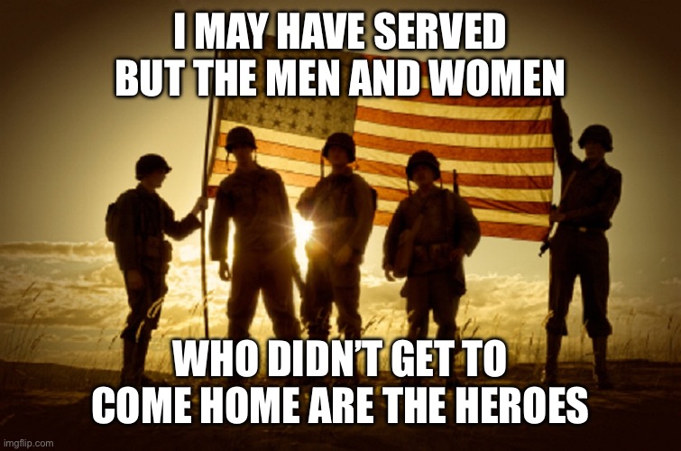 Real Heroes Memorial Day | I MAY HAVE SERVED BUT THE MEN AND WOMEN; WHO DIDN’T GET TO COME HOME ARE THE HEROES | image tagged in memorial day soldiers | made w/ Imgflip meme maker