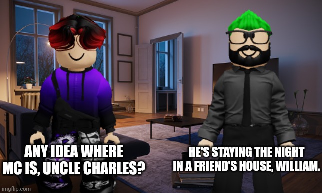 William is asking Uncle Charles where his cousin is | ANY IDEA WHERE MC IS, UNCLE CHARLES? HE'S STAYING THE NIGHT IN A FRIEND'S HOUSE, WILLIAM. | image tagged in william,charles,uncle,uncle charles | made w/ Imgflip meme maker