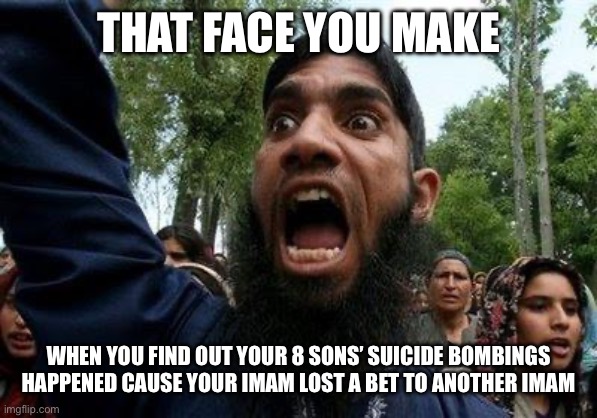 Angry Muslim | THAT FACE YOU MAKE; WHEN YOU FIND OUT YOUR 8 SONS’ SUICIDE BOMBINGS HAPPENED CAUSE YOUR IMAM LOST A BET TO ANOTHER IMAM | image tagged in angry muslim | made w/ Imgflip meme maker