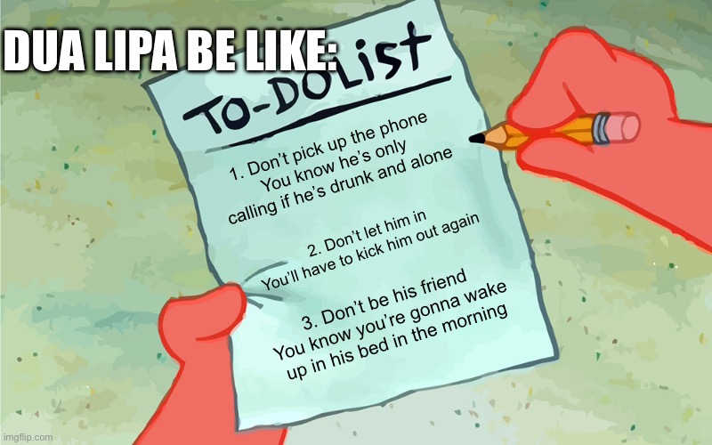 Hopefully this isn’t outdated… | DUA LIPA BE LIKE:; 1. Don’t pick up the phone
You know he’s only calling if he’s drunk and alone; 2. Don’t let him in
You’ll have to kick him out again; 3. Don’t be his friend
You know you’re gonna wake up in his bed in the morning | image tagged in patrick to do list actually blank,new rules,pop music | made w/ Imgflip meme maker
