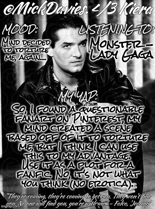 Sounds Like A Plan (Finding New Ways To Hurt Myself) | Mind decided to torture me, again.... Monster -
Lady Gaga; So, I found a questionable
fanart on Pinterest, my
mind created a scene
based off of it to torture
me, but I think I can use
this to my advantage.
Use it as a plot for a
fanfic. No, it's not what
you think (no erotica). | image tagged in mickdavies falco,woohoo,yay,this is fine,fanfiction,fanart | made w/ Imgflip meme maker