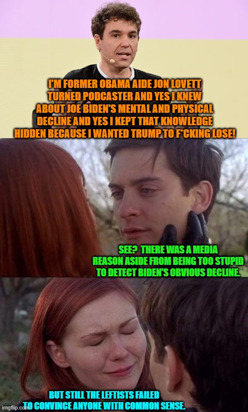 Yeah, nobody with common sense BELIEVES you media wonks were unaware. | I'M FORMER OBAMA AIDE JON LOVETT TURNED PODCASTER AND YES I KNEW ABOUT JOE BIDEN'S MENTAL AND PHYSICAL DECLINE AND YES I KEPT THAT KNOWLEDGE HIDDEN BECAUSE I WANTED TRUMP TO F*CKING LOSE! SEE?  THERE WAS A MEDIA REASON ASIDE FROM BEING TOO STUPID TO DETECT BIDEN'S OBVIOUS DECLINE. BUT STILL THE LEFTISTS FAILED TO CONVINCE ANYONE WITH COMMON SENSE. | image tagged in tell me the truth i'm ready to hear it | made w/ Imgflip meme maker