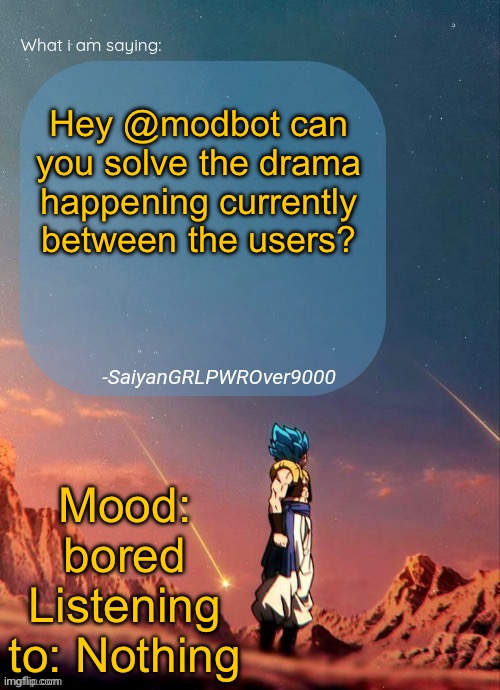 SayianGRLPWROver9000's NEW Announcement page | Hey @modbot can you solve the drama happening currently between the users? Mood: bored
Listening to: Nothing | image tagged in sayiangrlpwrover9000's new announcement page | made w/ Imgflip meme maker