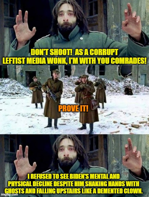 This is what it boils down to and honest people know it. | DON'T SHOOT!  AS A CORRUPT LEFTIST MEDIA WONK, I'M WITH YOU COMRADES! PROVE IT! I REFUSED TO SEE BIDEN'S MENTAL AND PHYSICAL DECLINE DESPITE HIM SHAKING HANDS WITH GHOSTS AND FALLING UPSTAIRS LIKE A DEMENTED CLOWN. | image tagged in no disparen/ dont shoot | made w/ Imgflip meme maker